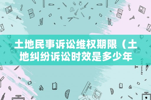 土地民事訴訟維權期限（土地糾紛訴訟時效是多少年）