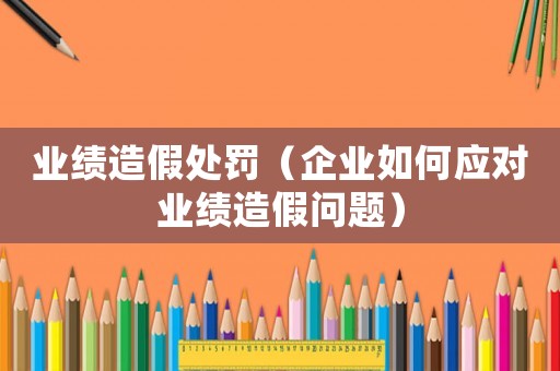 業(yè)績造假處罰（企業(yè)如何應對業(yè)績造假問題）