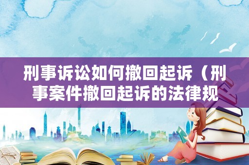 刑事訴訟如何撤回起訴（刑事案件撤回起訴的法律規定）