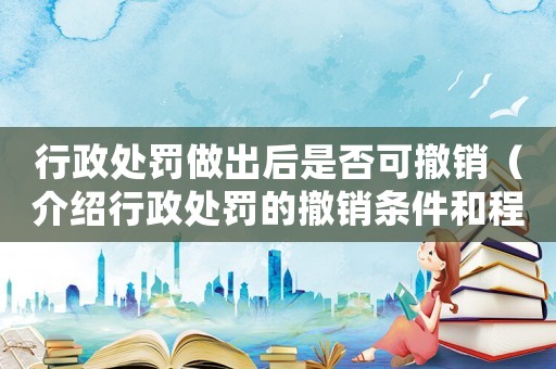 行政處罰做出后是否可撤銷（介紹行政處罰的撤銷條件和程序）