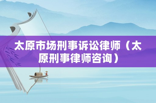 太原市場刑事訴訟律師（太原刑事律師咨詢）