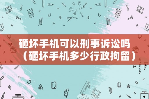 砸壞手機可以刑事訴訟嗎（砸壞手機多少行政拘留）