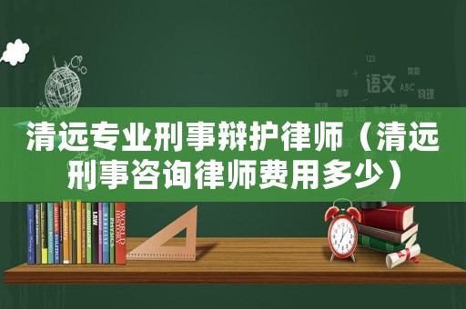清遠專業刑事辯護律師（清遠刑事咨詢律師費用多少）