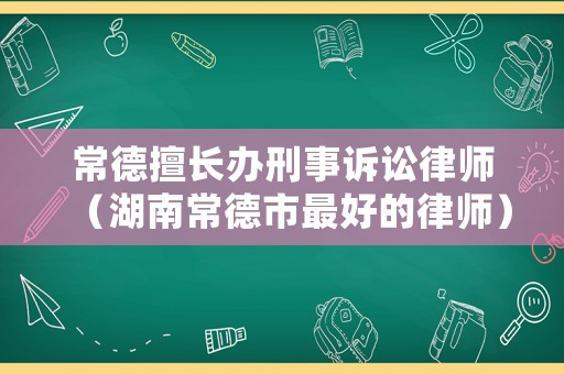 常德擅長辦刑事訴訟律師（湖南常德市最好的律師）