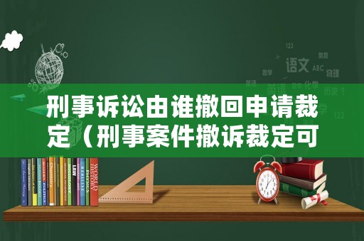 刑事訴訟由誰(shuí)撤回申請(qǐng)裁定（刑事案件撤訴裁定可以上訴嗎）