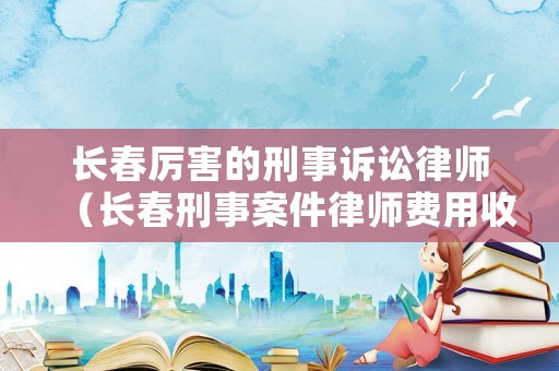 長春厲害的刑事訴訟律師（長春刑事案件律師費用收取標準）