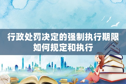 行政處罰決定的強制執行期限如何規定和執行