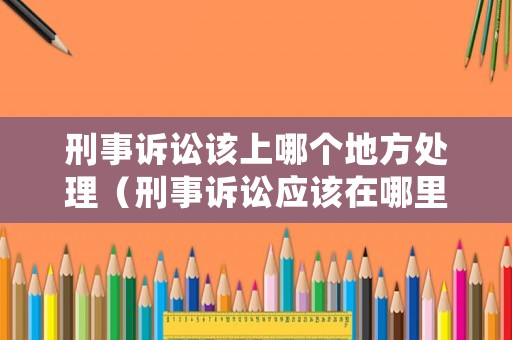 刑事訴訟該上哪個地方處理（刑事訴訟應該在哪里起訴）