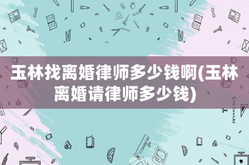 玉林找離婚律師多少錢啊(玉林離婚請律師多少錢)