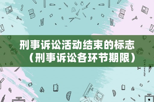 刑事訴訟活動(dòng)結(jié)束的標(biāo)志（刑事訴訟各環(huán)節(jié)期限）
