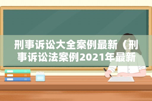 刑事訴訟大全案例最新（刑事訴訟法案例2021年最新）