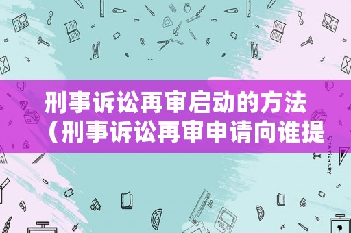 刑事訴訟再審啟動的方法（刑事訴訟再審申請向誰提出）