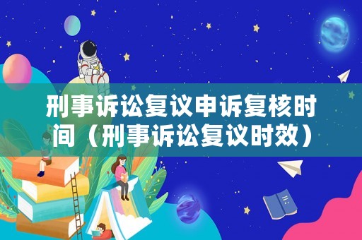 刑事訴訟復議申訴復核時間（刑事訴訟復議時效）