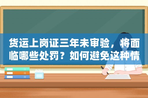貨運上崗證三年未審驗，將面臨哪些處罰？如何避免這種情況的發生？