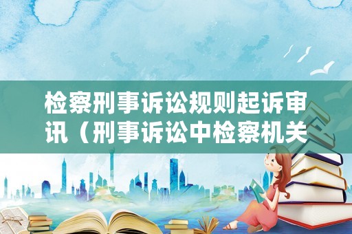 檢察刑事訴訟規則起訴審訊（刑事訴訟中檢察機關審查起訴的期限）