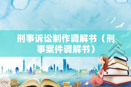 刑事訴訟制作調(diào)解書（刑事案件調(diào)解書）