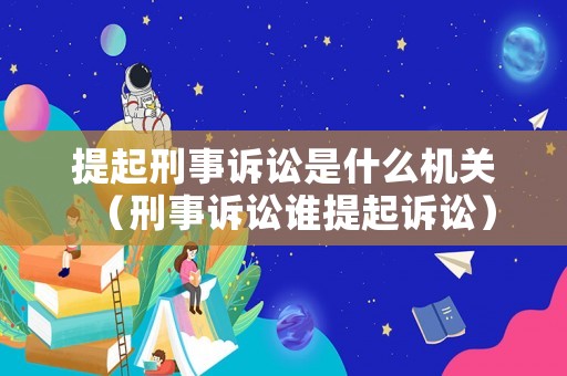 提起刑事訴訟是什么機關（刑事訴訟誰提起訴訟）