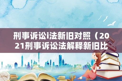 刑事訴訟i法新舊對(duì)照（2021刑事訴訟法解釋新舊比較）