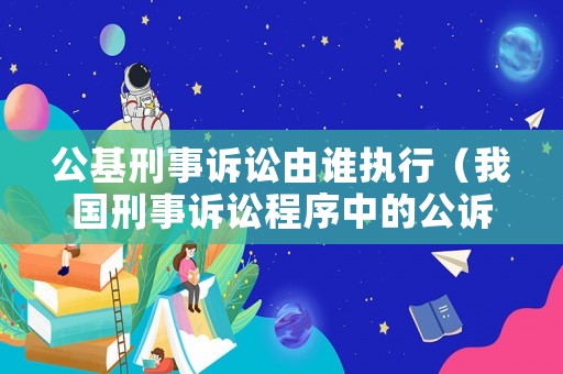 公基刑事訴訟由誰執行（我國刑事訴訟程序中的公訴機關是什么）
