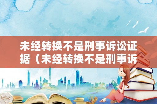 未經轉換不是刑事訴訟證據（未經轉換不是刑事訴訟證據怎么辦）