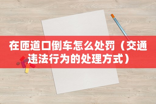 在匝道口倒車怎么處罰（交通違法行為的處理方式）