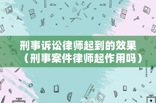 刑事訴訟律師起到的效果（刑事案件律師起作用嗎）