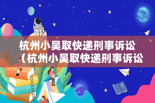 杭州小吳取快遞刑事訴訟（杭州小吳取快遞刑事訴訟案件）