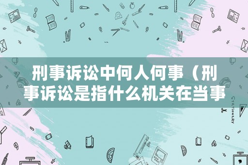 刑事訴訟中何人何事（刑事訴訟是指什么機關在當事人及其他有關人員的參與下）