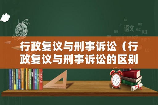行政復(fù)議與刑事訴訟（行政復(fù)議與刑事訴訟的區(qū)別）