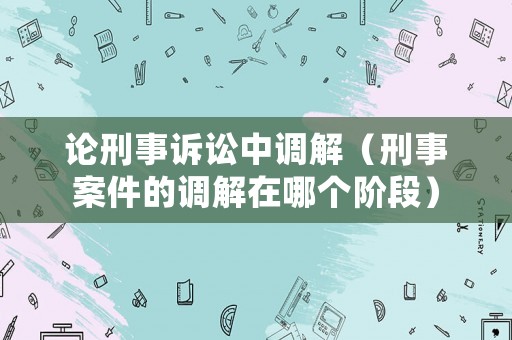 論刑事訴訟中調解（刑事案件的調解在哪個階段）