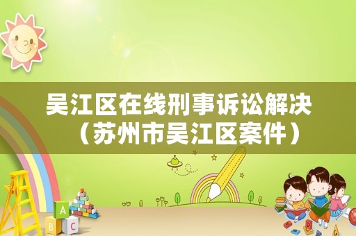 吳江區在線刑事訴訟解決（蘇州市吳江區案件）