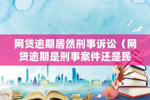 網貸逾期居然刑事訴訟（網貸逾期是刑事案件還是民事案件）