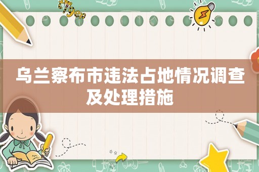 烏蘭察布市違法占地情況調查及處理措施