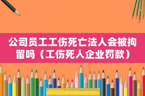公司員工工傷死亡法人會被拘留嗎（工傷死人企業罰款）