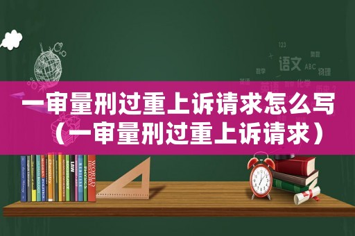 一審量刑過重上訴請求怎么寫（一審量刑過重上訴請求）