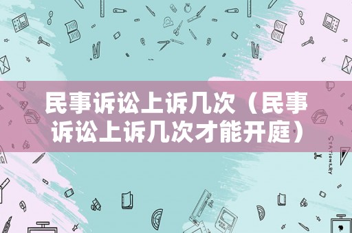 民事訴訟上訴幾次（民事訴訟上訴幾次才能開(kāi)庭）