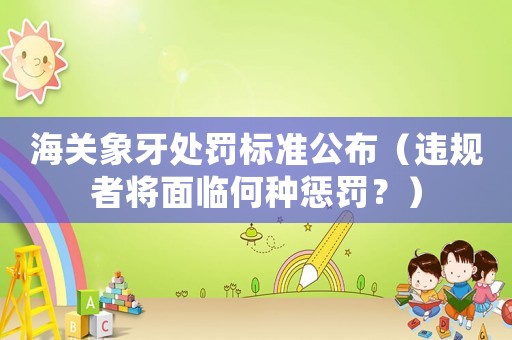 海關(guān)象牙處罰標(biāo)準(zhǔn)公布（違規(guī)者將面臨何種懲罰？）