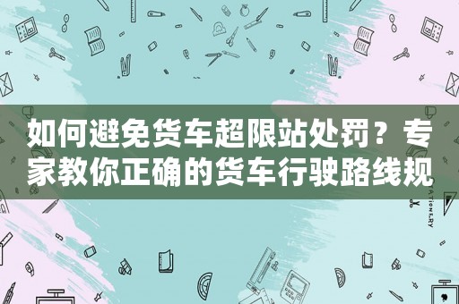 如何避免貨車超限站處罰？專家教你正確的貨車行駛路線規(guī)劃