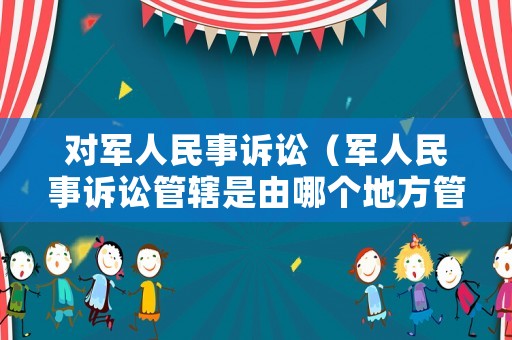 對軍人民事訴訟（軍人民事訴訟管轄是由哪個地方管）