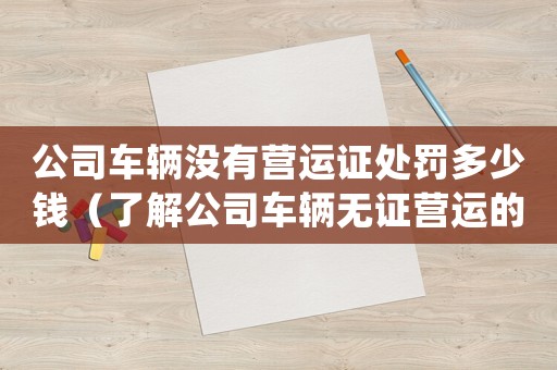 公司車輛沒有營運證處罰多少錢（了解公司車輛無證營運的罰款金額）