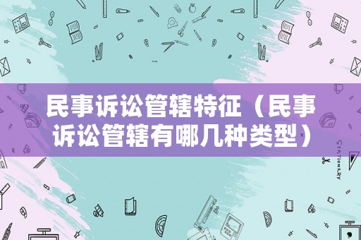 民事訴訟管轄特征（民事訴訟管轄有哪幾種類型）