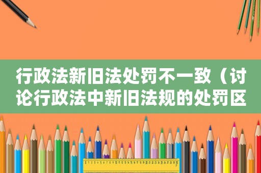 行政法新舊法處罰不一致（討論行政法中新舊法規的處罰區別）