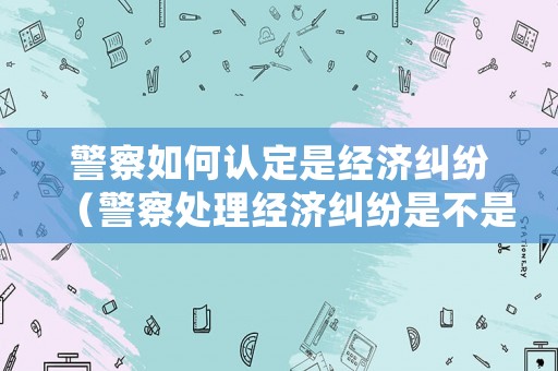 警察如何認(rèn)定是經(jīng)濟(jì)糾紛（警察處理經(jīng)濟(jì)糾紛是不是違法行為）