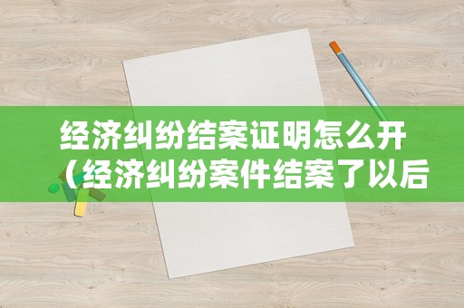 經濟糾紛結案證明怎么開（經濟糾紛案件結案了以后怎么辦）