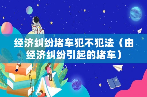 經(jīng)濟(jì)糾紛堵車犯不犯法（由經(jīng)濟(jì)糾紛引起的堵車）