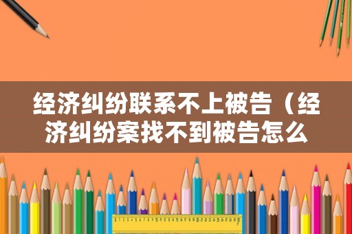 經濟糾紛聯系不上被告（經濟糾紛案找不到被告怎么辦）