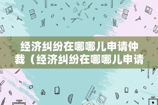 經濟糾紛在哪哪兒申請仲裁（經濟糾紛在哪哪兒申請仲裁呢）