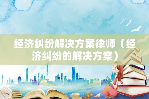 經(jīng)濟糾紛解決方案律師（經(jīng)濟糾紛的解決方案）