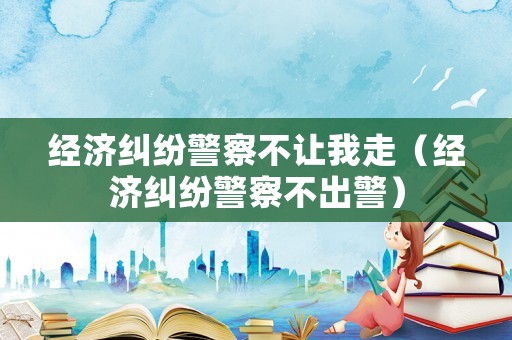 經濟糾紛警察不讓我走（經濟糾紛警察不出警）