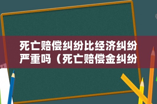 死亡賠償糾紛比經(jīng)濟(jì)糾紛嚴(yán)重嗎（死亡賠償金糾紛）